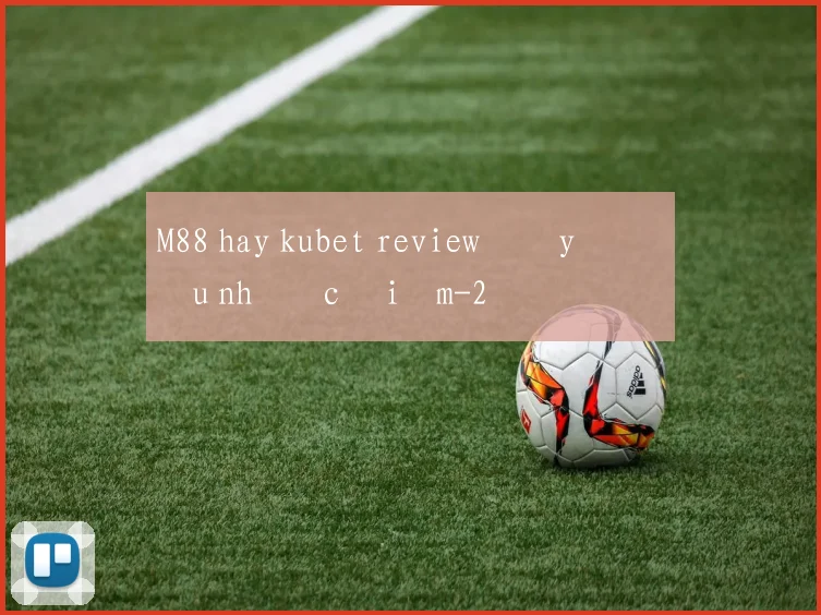 M88 hay kubet review đầy đủ ưu nhược điểm