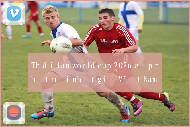 Thái lan world cup 2026 cập nhật mới nhất giờ Việt Nam